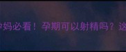 孕期同房安全指南孕妈必看孕期可以射精吗这些注意事项别忽略