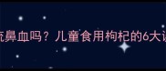 小孩吃枸杞会流鼻血吗儿童食用枸杞的6大误区与科学指南