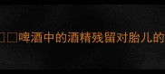 炒菜放啤酒孕妇能吃吗啤酒中的酒精残留对胎儿的影响全附安全替代方案