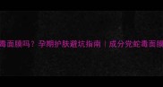 孕妇可用蛇毒面膜吗孕期护肤避坑指南成分党蛇毒面膜的安全真相