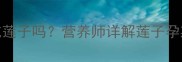 孕期早期孕妇能吃莲子吗营养师详解莲子孕期食用指南及禁忌