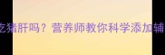 8个月宝宝能吃猪肝吗营养师教你科学添加辅食的3大关键
