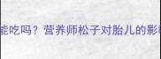 孕期必看生松子能吃吗营养师松子对胎儿的影响及正确食用方法