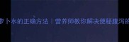 六个月宝宝喝萝卜水的正确方法营养师教你解决便秘腹泻的辅食黄金搭配