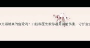 孕期牙科X光辐射真的危险吗口腔科医生教你避开辐射伤害守护宝宝健康