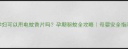 孕妇可以用电蚊香片吗孕期驱蚊全攻略母婴安全指南