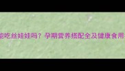 孕妇能吃丝娃娃吗孕期营养搭配全及健康食用指南