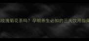 孕妇能喝玫瑰菊花茶吗孕期养生必知的三大饮用指南与禁忌
