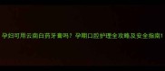 孕妇可用云南白药牙膏吗孕期口腔护理全攻略及安全指南