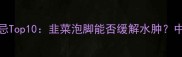 孕妇泡脚禁忌Top10韭菜泡脚能否缓解水肿中医专家深度
