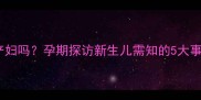 孕妇能去探望产妇吗孕期探访新生儿需知的5大事项及安全指南
