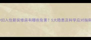 孕妇入住新装修房有哪些危害5大隐患及科学应对指南