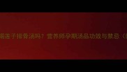 孕妇可以喝莲子排骨汤吗营养师孕期汤品功效与禁忌附食谱