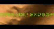 七个月宝宝频繁恶心呕吐原因及家庭护理全指南