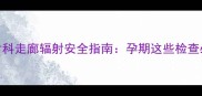 孕妇必看放射科走廊辐射安全指南孕期这些检查必须避开这3类