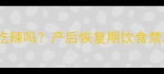 人流后半个月能吃辣吗产后恢复期饮食禁忌与营养建议全