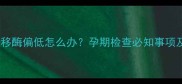 孕妇谷氨酰转移酶偏低怎么办孕期检查必知事项及应对措施全