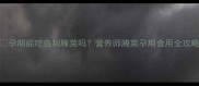 孕期能吃自制腌菜吗营养师腌菜孕期食用全攻略