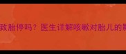 孕妇咳嗽可能导致胎停吗医生详解咳嗽对胎儿的影响及应对措施