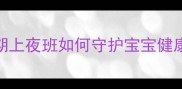 夜班妈妈必看哺乳期上夜班如何守护宝宝健康这5招让你少受罪