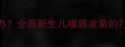 宝宝嘴唇发紫怎么办全面新生儿嘴唇发紫的7大原因及应对措施