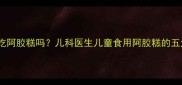 三岁宝宝能吃阿胶糕吗儿科医生儿童食用阿胶糕的五大关键指南