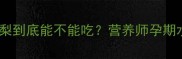孕期必看香水梨到底能不能吃营养师孕期水果选择全攻略