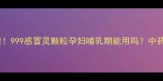 孕期感冒必看999感冒灵颗粒孕妇哺乳期能用吗中药成分安全