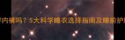 孕妇晚上睡觉必须穿内裤吗5大科学睡衣选择指南及睡前护理全附材质对比