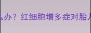 孕妇血红蛋白偏高怎么办红细胞增多症对胎儿的影响及应对措施全