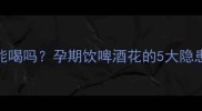 啤酒花孕妇能喝吗孕期饮啤酒花的5大隐患与安全指南