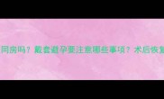 流产后半个月可以同房吗戴套避孕要注意哪些事项术后恢复期同房全攻略