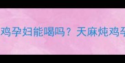 天麻炖鸡孕妇能吃吗天麻炖鸡孕妇能喝吗天麻炖鸡孕妇注意事项与营养替代方案
