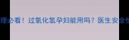 孕期护理必看过氧化氢孕妇能用吗医生安全使用指南