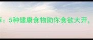 孕期开胃食谱推荐5种健康食物助你食欲大开胎儿发育更优