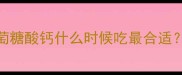 宝宝补钙黄金期葡萄糖酸钙什么时候吃最合适附科学补钙指南