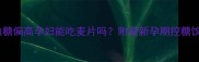妊娠期血糖偏高孕妇能吃麦片吗附最新孕期控糖饮食指南