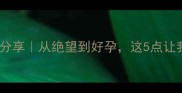 胎停后备孕经验分享从绝望到好孕这5点让我成功怀上二胎