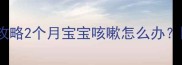 新生儿咳嗽护理全攻略2个月宝宝咳嗽怎么办医生亲授3步止咳法