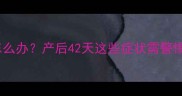 产后宫缩反复发作怎么办产后42天这些症状需警惕附详细应对指南