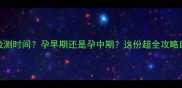 无创DNA最佳检测时间孕早期还是孕中期这份超全攻略助你避开坑