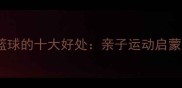 3-12岁宝宝学篮球的十大好处亲子运动启蒙与成长发育全