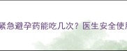 哺乳期紧急避孕药能吃几次医生安全使用指南