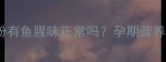 明一孕妇奶粉有鱼腥味正常吗孕期营养补充全指南