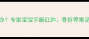 婴幼儿手腕疼痛怎么办专家宝宝手腕红肿骨折等常见原因及家庭护理指南