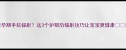 孕期手机辐射这3个护眼防辐射技巧让宝宝更健康