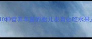 孕晚期水果推荐10种营养丰富的胎儿发育必吃水果及5大禁忌附食谱