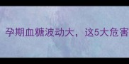 低血糖孕妇必看孕期血糖波动大这5大危害和自救指南全公开