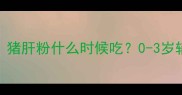 宝宝辅食添加全攻略猪肝粉什么时候吃0-3岁辅食黄金期营养指南