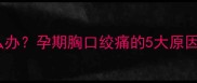 孕晚期胸口痛怎么办孕期胸口绞痛的5大原因与科学应对指南